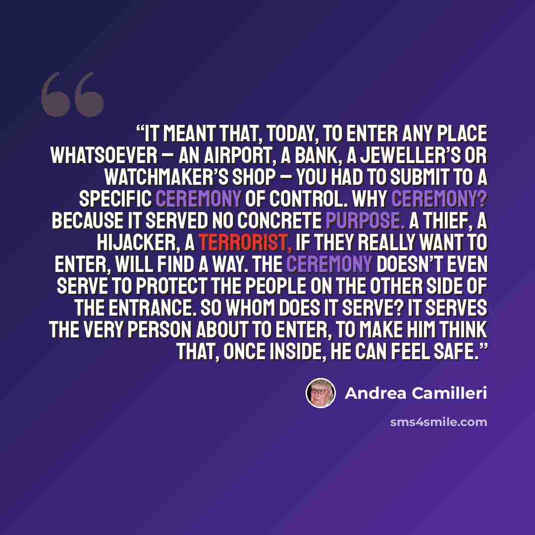 “It meant that, today, to enter any place whatsoever – an airport, a bank, a jeweller’s or watchmaker’s shop – you had to submit to a specific ceremony of control. Why ceremony? Because it served no concrete purpose. A thief, a hijacker, a terrorist, if they really want to enter, will find a way…” quote by Andrea Camilleri