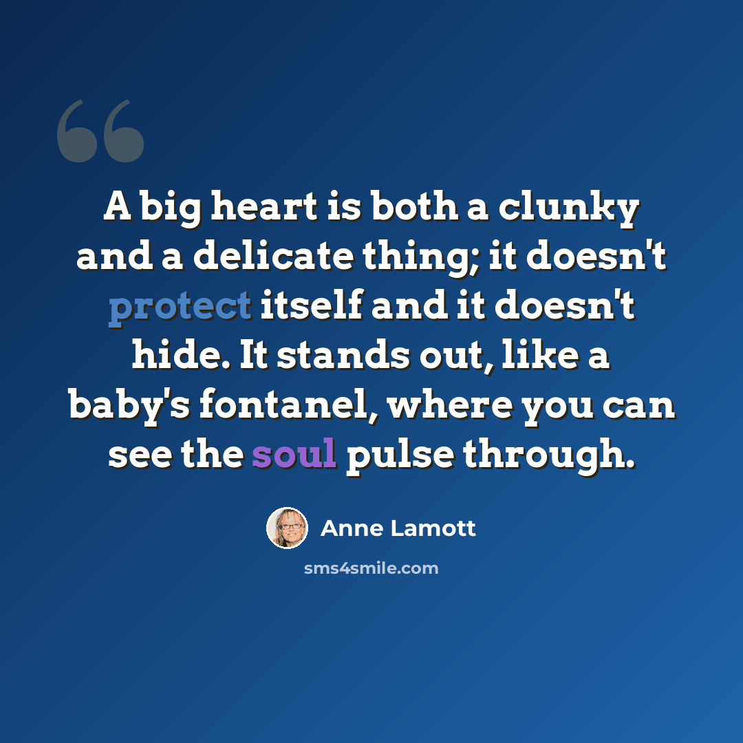 “A big heart is both a clunky and a delicate thing; it doesn't protect itself and it doesn't hide. It stands out, like a baby's fontanel, where you can see the soul pulse through.” quote by Anne Lamott