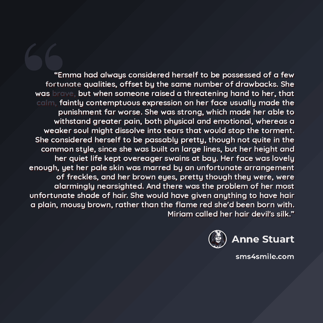 “Emma had always considered herself to be possessed of a few fortunate qualities, offset by the same number of drawbacks. She was brave, but when someone raised a threatening hand to her, that calm, faintly contemptuous expression on her face usually made the punishment far worse. She was strong…” quote by Anne Stuart