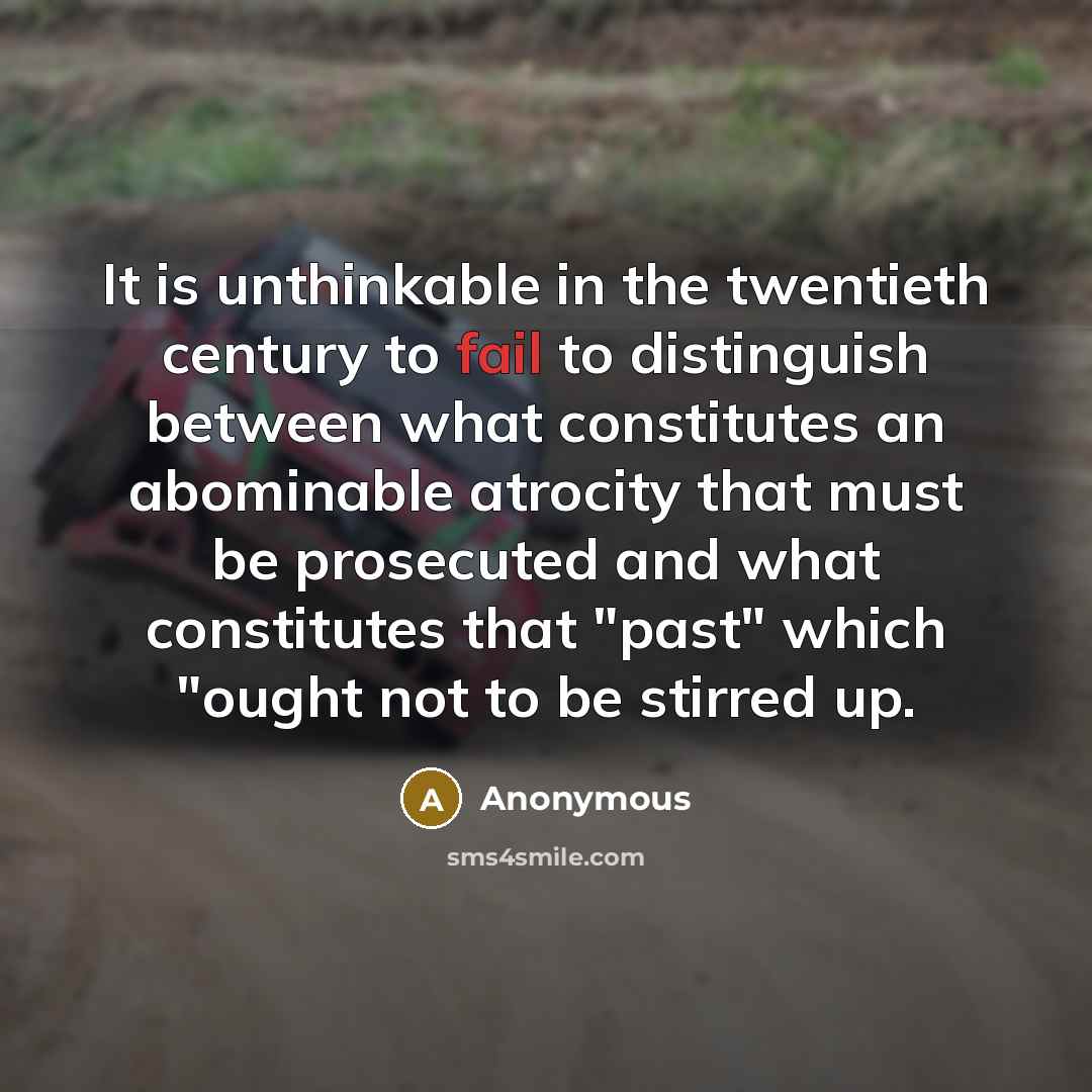 “It is unthinkable in the twentieth century to fail to distinguish between what constitutes an abominable atrocity that must be prosecuted and what constitutes that "past" which "ought not to be stirred up.” quote by Anonymous