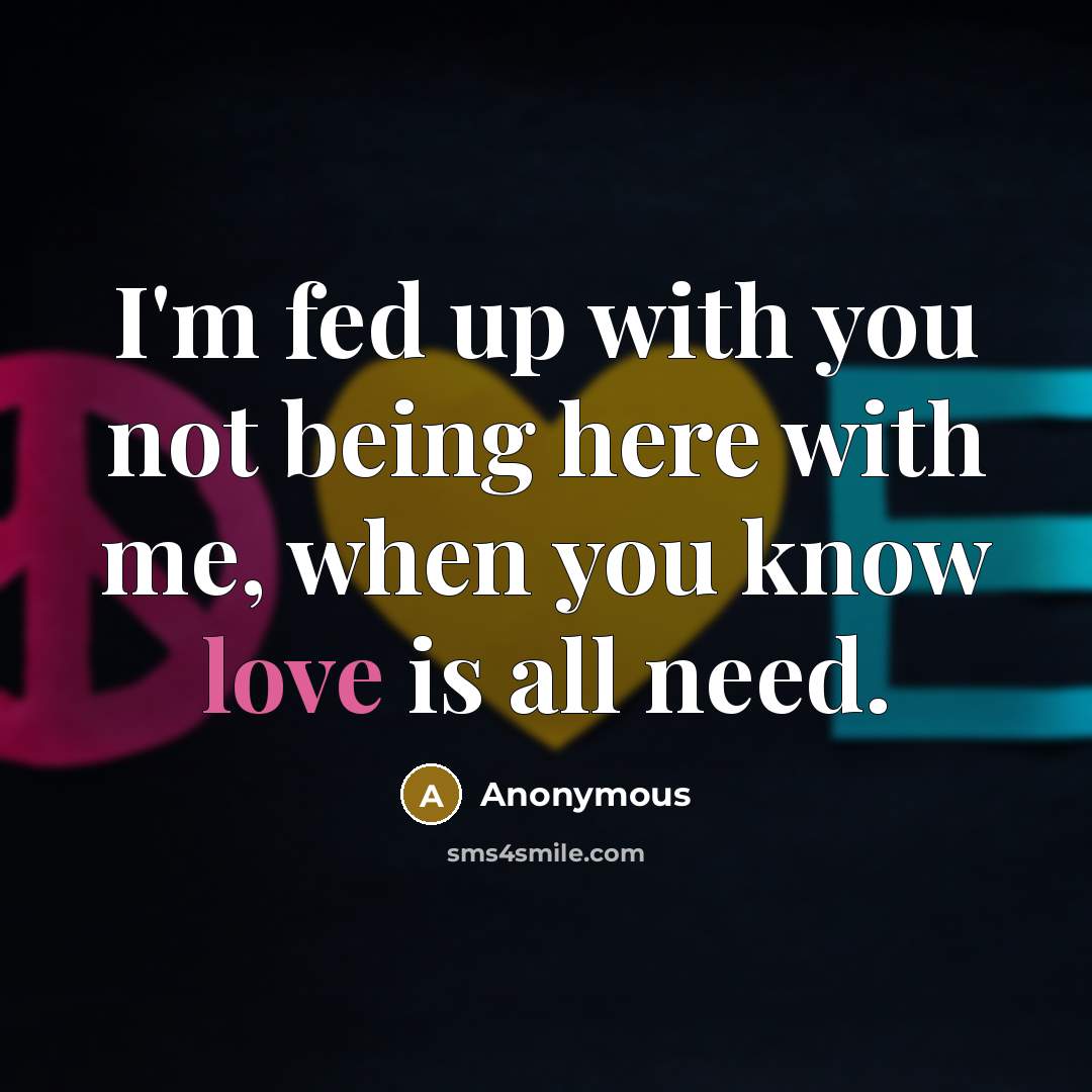 “I'm fed up with you not being here with me, when you know love is all need.” quote by Anonymous