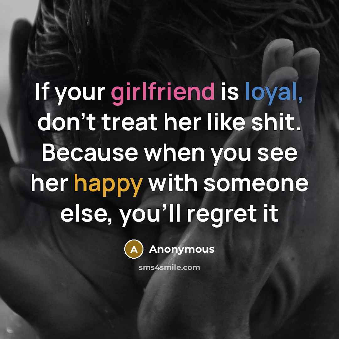 “If your girlfriend is loyal, don't treat her like shit. Because when you see her happy with someone else, you'll regret it” quote by Anonymous