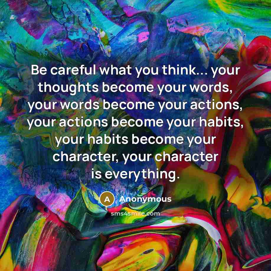 “Be careful what you think... your thoughts become your words, your words become your actions, your actions become your habits, your habits become your character, your character is everything.” quote by Anonymous