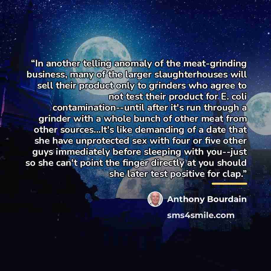 “In another telling anomaly of the meat-grinding business, many of the larger slaughterhouses will sell their product only to grinders who agree to not test their product for E. coli contamination--until after it's run through a grinder with a whole bunch of other meat from other sources...It's…” quote by Anthony Bourdain