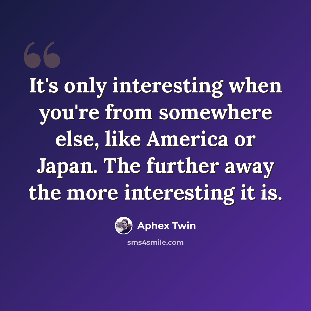 “It's only interesting when you're from somewhere else, like America or Japan. The further away the more interesting it is.” quote by Aphex Twin