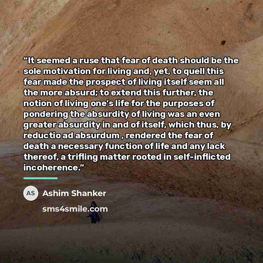 “It seemed a ruse that fear of death should be the sole motivation for living and, yet, to quell this fear made the prospect of living itself seem all the more absurd; to extend this further, the notion of living one’s life for the purposes of pondering the absurdity of living was an even greater…” quote by Ashim Shanker