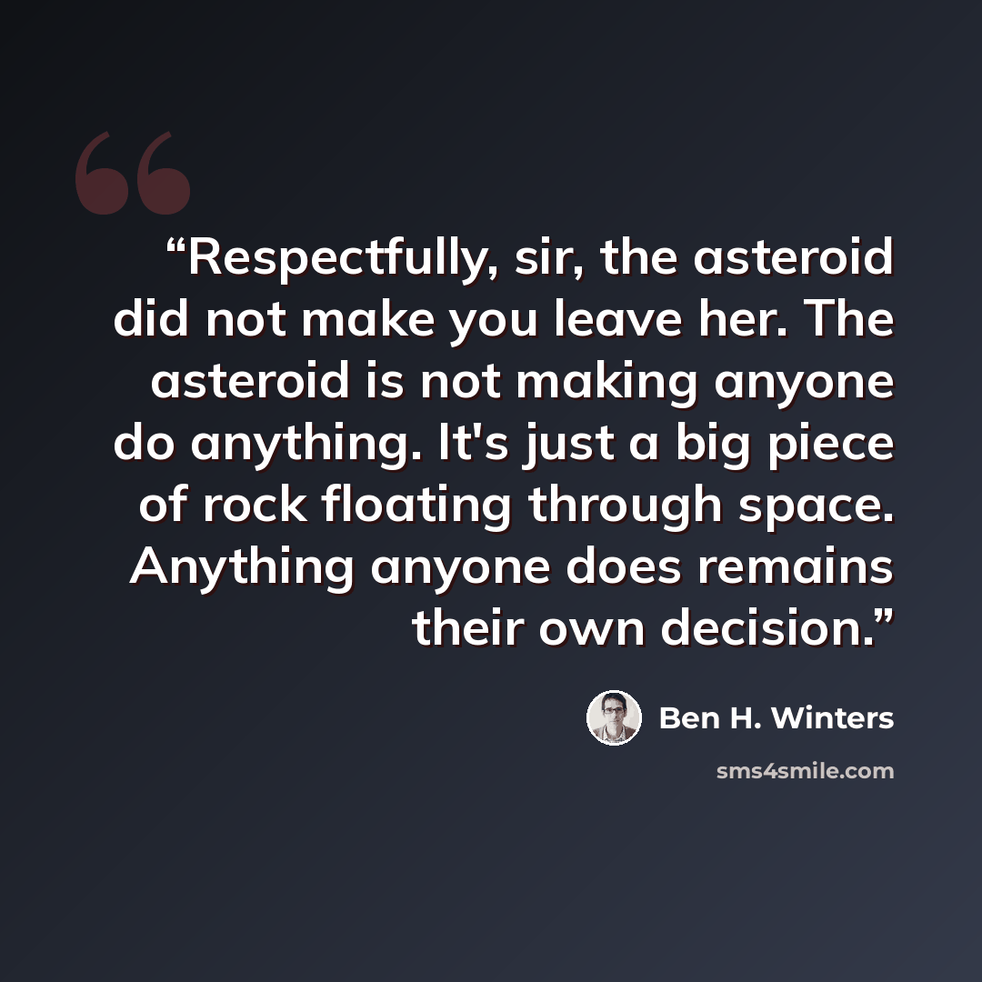 “Respectfully, sir, the asteroid did not make you leave her. The asteroid is not making anyone do anything. It's just a big piece of rock floating through space. Anything anyone does remains their own decision.” quote by Ben H. Winters