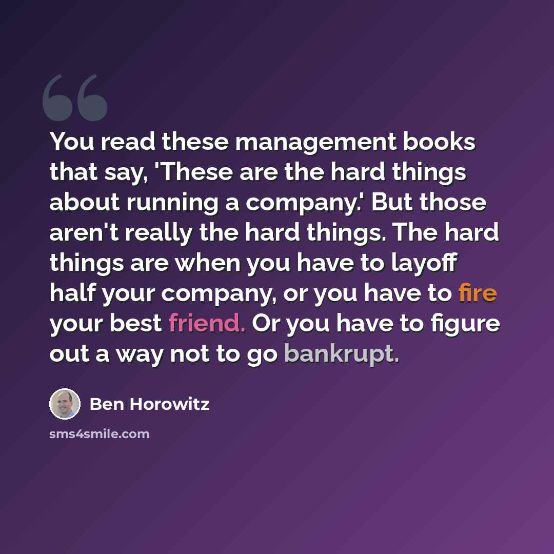 “You read these management books that say, 'These are the hard things about running a company.' But those aren't really the hard things. The hard things are when you have to layoff half your company, or you have to fire your best friend. Or you have to figure out a way not to go bankrupt.” quote by Ben Horowitz