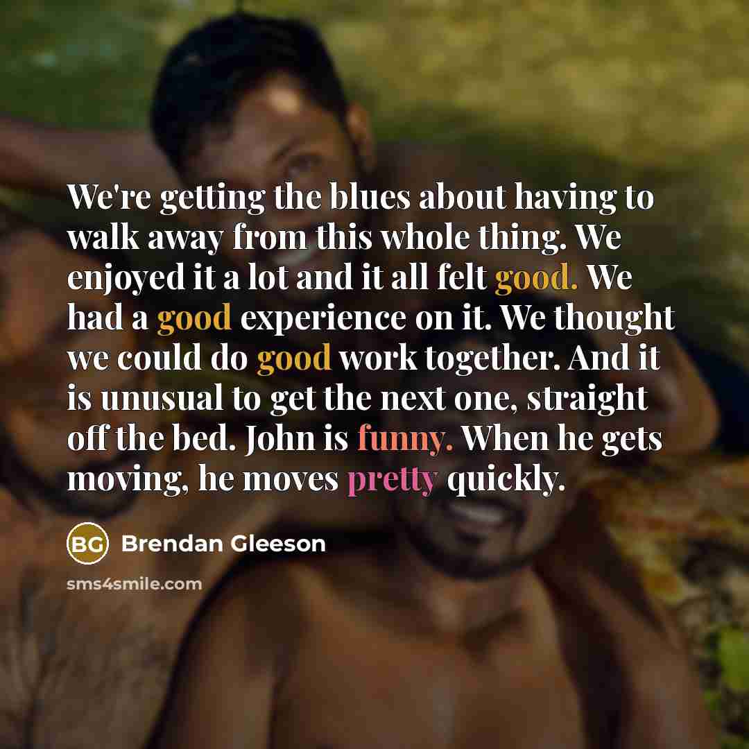 “We're getting the blues about having to walk away from this whole thing. We enjoyed it a lot and it all felt good. We had a good experience on it. We thought we could do good work together. And it is unusual to get the next one, straight off the bed. John is funny. When he gets moving, he moves…” quote by Brendan Gleeson