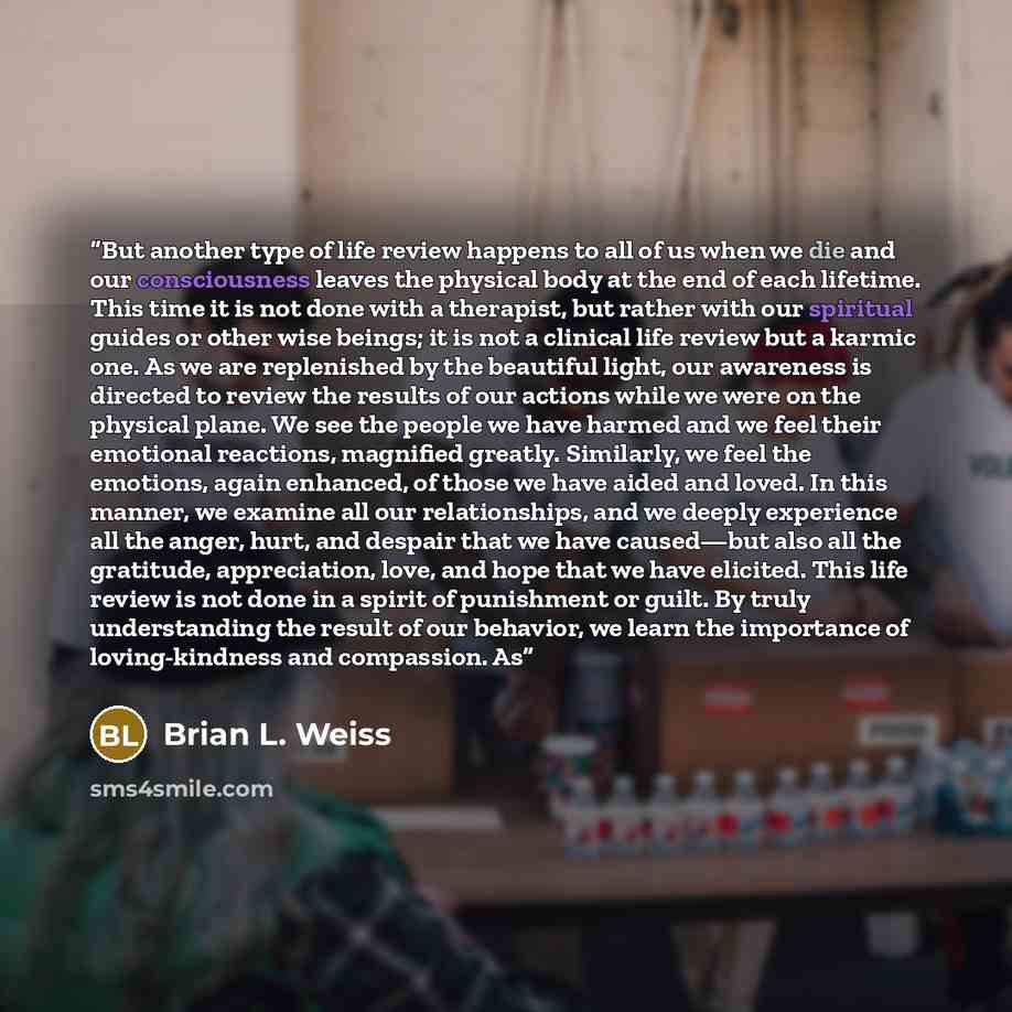 “But another type of life review happens to all of us when we die and our consciousness leaves the physical body at the end of each lifetime. This time it is not done with a therapist, but rather with our spiritual guides or other wise beings; it is not a clinical life review but a karmic one. As…” quote by Brian L. Weiss