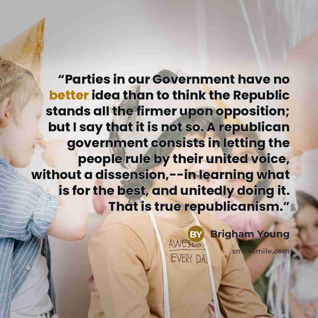 “Parties in our Government have no better idea than to think the Republic stands all the firmer upon opposition; but I say that it is not so. A republican government consists in letting the people rule by their united voice, without a dissension,--in learning what is for the best, and unitedly…” quote by Brigham Young