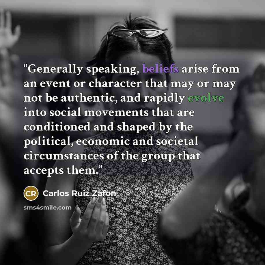 “Generally speaking, beliefs arise from an event or character that may or may not be authentic, and rapidly evolve into social movements that are conditioned and shaped by the political, economic and societal circumstances of the group that accepts them.” quote by Carlos Ruiz Zafón
