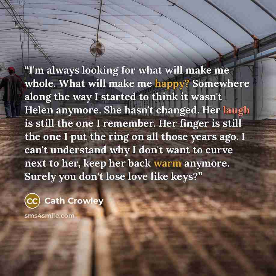 “I'm always looking for what will make me whole. What will make me happy? Somewhere along the way I started to think it wasn't Helen anymore. She hasn't changed. Her laugh is still the one I remember. Her finger is still the one I put the ring on all those years ago. I can't understand why I don't…” quote by Cath Crowley