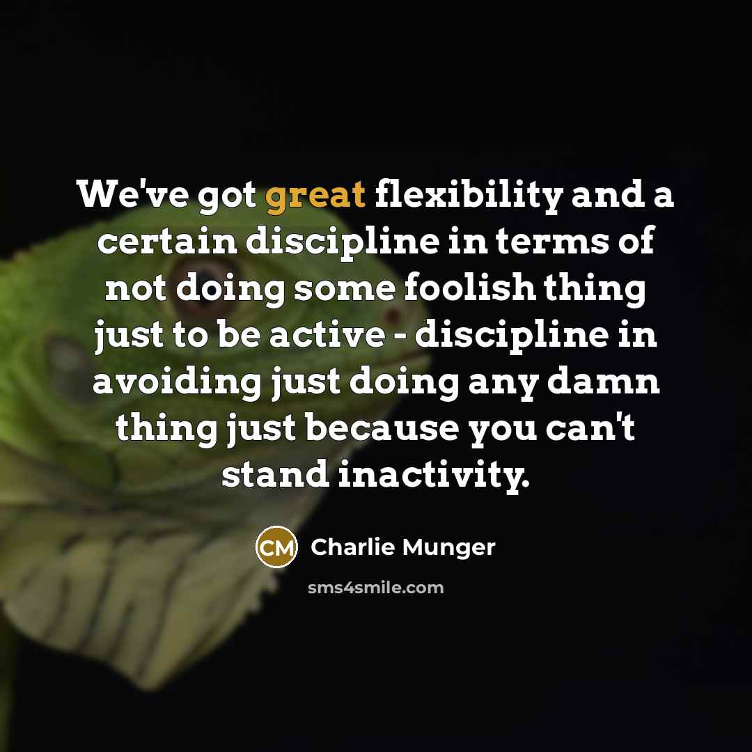 “We've got great flexibility and a certain discipline in terms of not doing some foolish thing just to be active - discipline in avoiding just doing any damn thing just because you can't stand inactivity.” quote by Charlie Munger