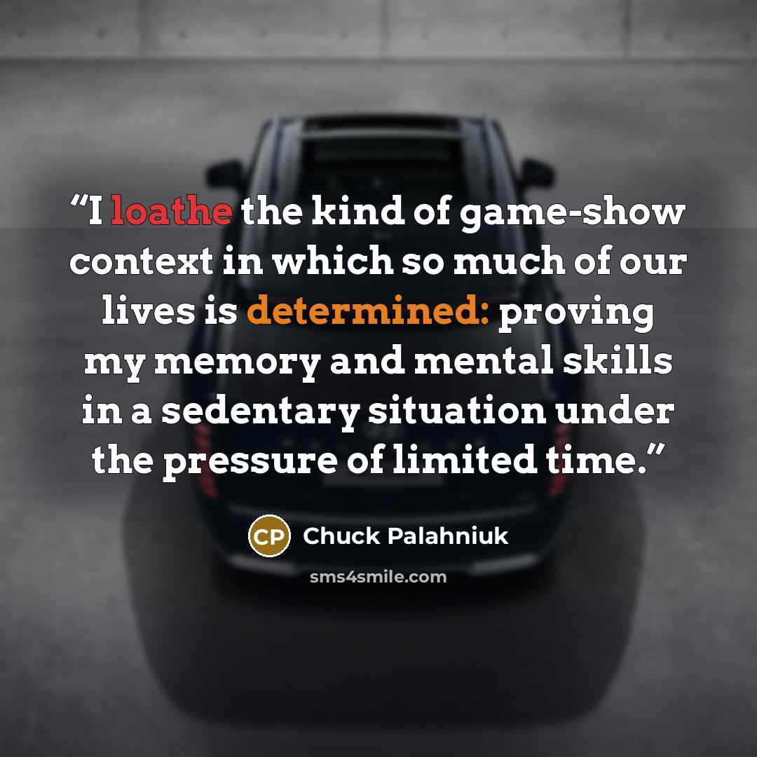 “I loathe the kind of game-show context in which so much of our lives is determined: proving my memory and mental skills in a sedentary situation under the pressure of limited time.” quote by Chuck Palahniuk