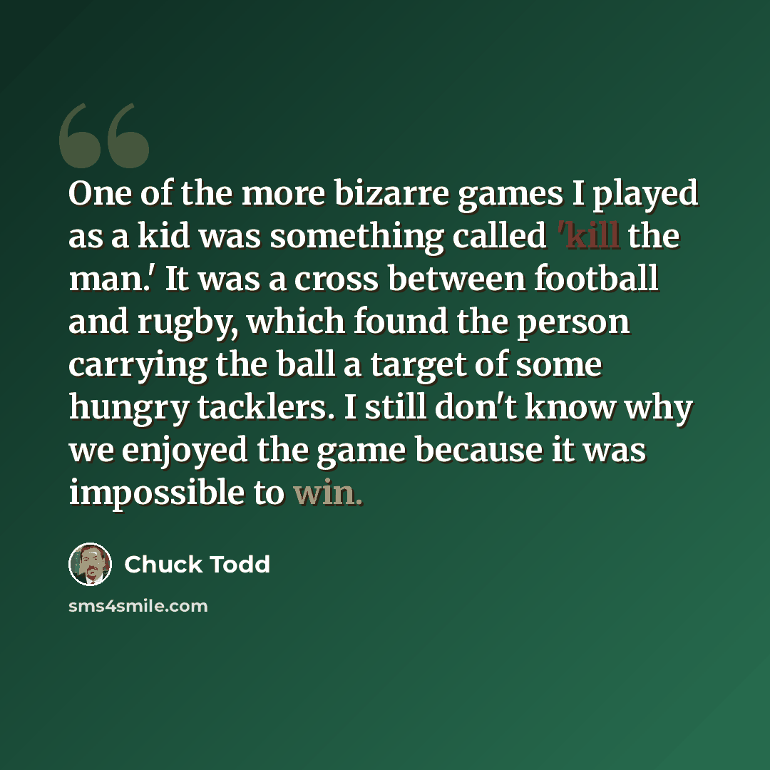 “One of the more bizarre games I played as a kid was something called 'kill the man.' It was a cross between football and rugby, which found the person carrying the ball a target of some hungry tacklers. I still don't know why we enjoyed the game because it was impossible to win.” quote by Chuck Todd