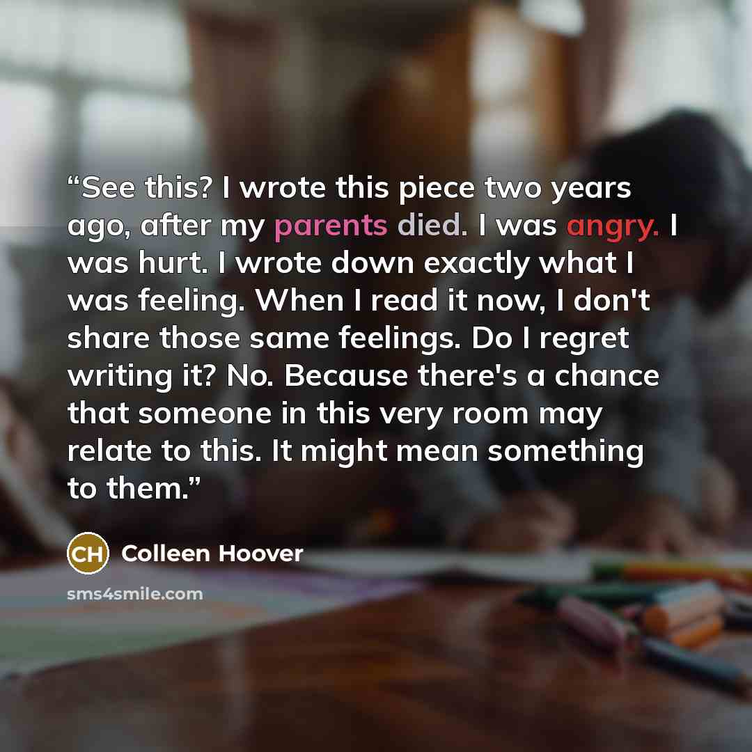 “See this? I wrote this piece two years ago, after my parents died. I was angry. I was hurt. I wrote down exactly what I was feeling. When I read it now, I don't share those same feelings. Do I regret writing it? No. Because there's a chance that someone in this very room may relate to this. It…” quote by Colleen Hoover