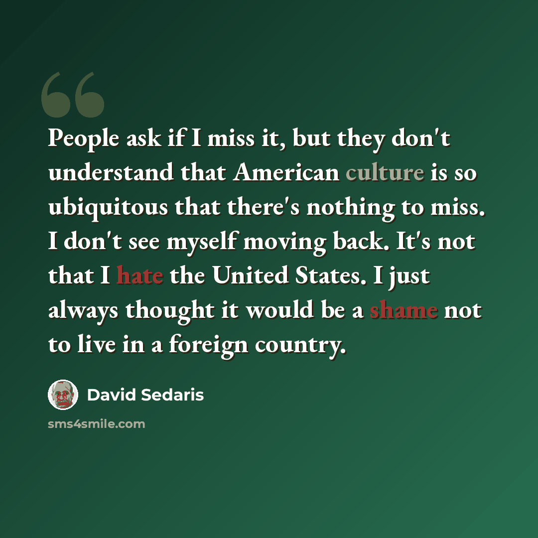 “People ask if I miss it, but they don't understand that American culture is so ubiquitous that there's nothing to miss. I don't see myself moving back. It's not that I hate the United States. I just always thought it would be a shame not to live in a foreign country.” quote by David Sedaris