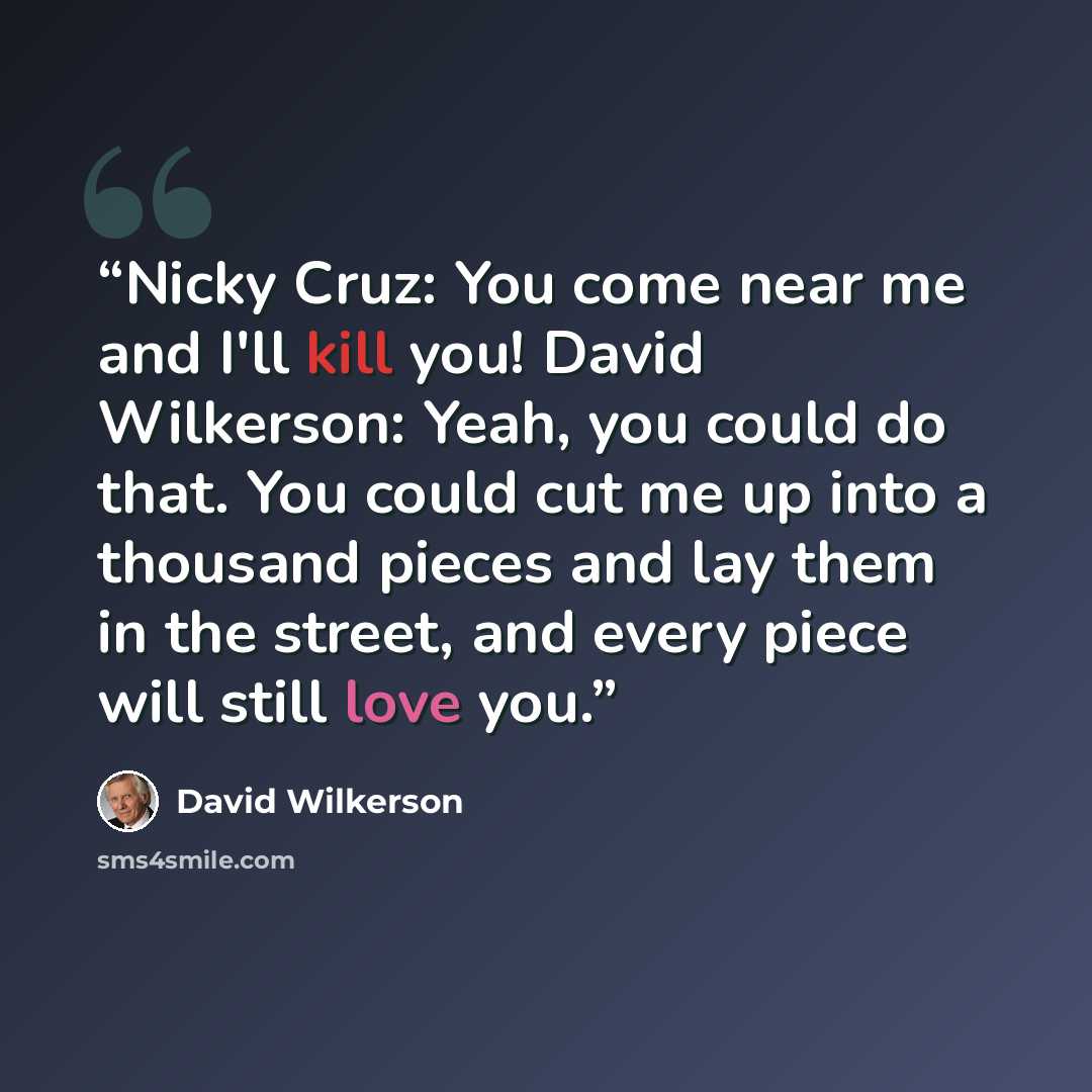 “Nicky Cruz: You come near me and I'll kill you! David Wilkerson: Yeah, you could do that. You could cut me up into a thousand pieces and lay them in the street, and every piece will still love you.” quote by David Wilkerson