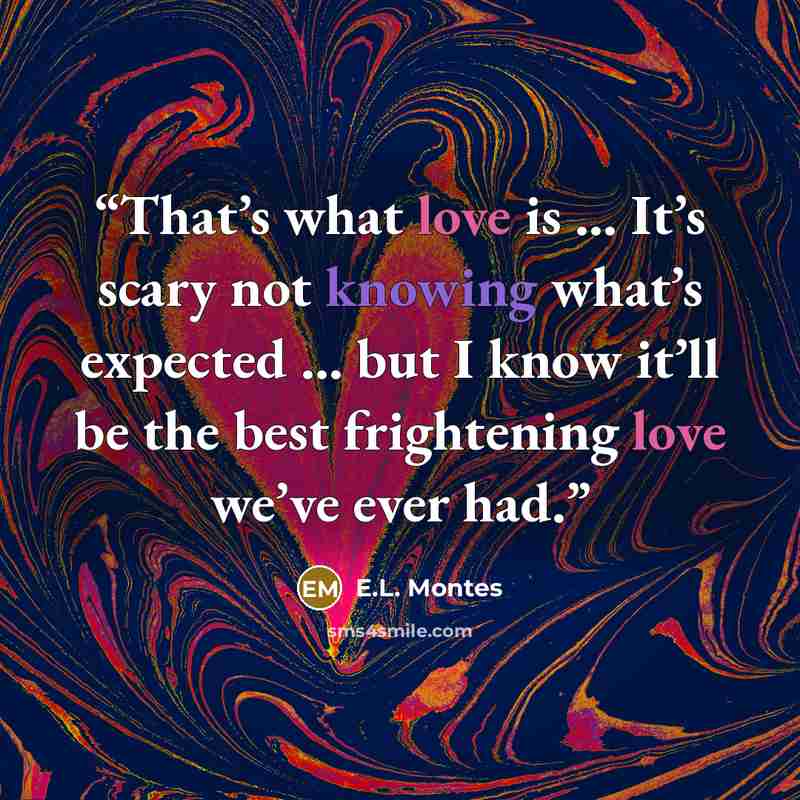 “That’s what love is … It’s scary not knowing what’s expected … but I know it’ll be the best frightening love we’ve ever had.” quote by E.L. Montes