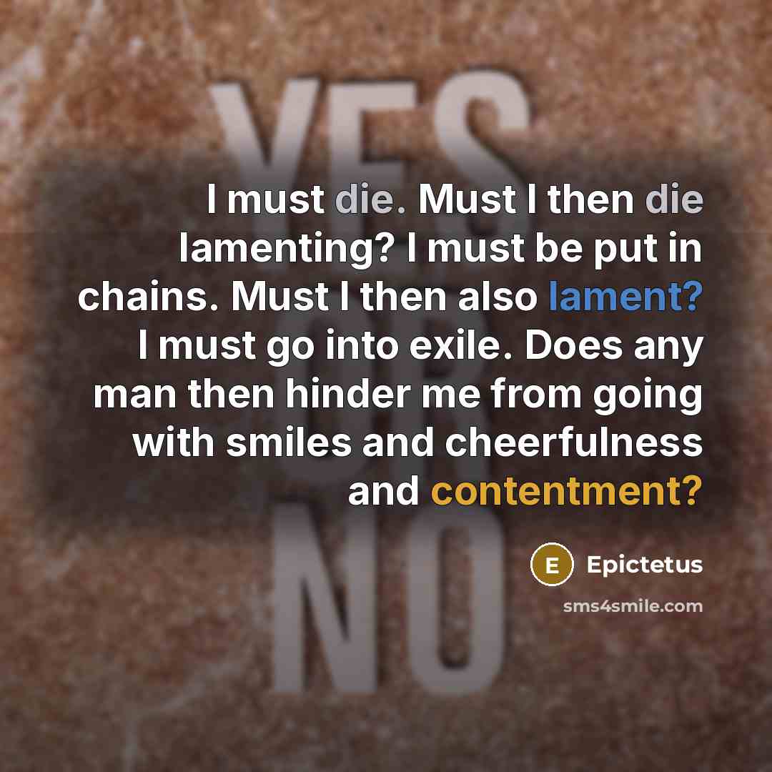 “I must die. Must I then die lamenting? I must be put in chains. Must I then also lament? I must go into exile. Does any man then hinder me from going with smiles and cheerfulness and contentment?” quote by Epictetus
