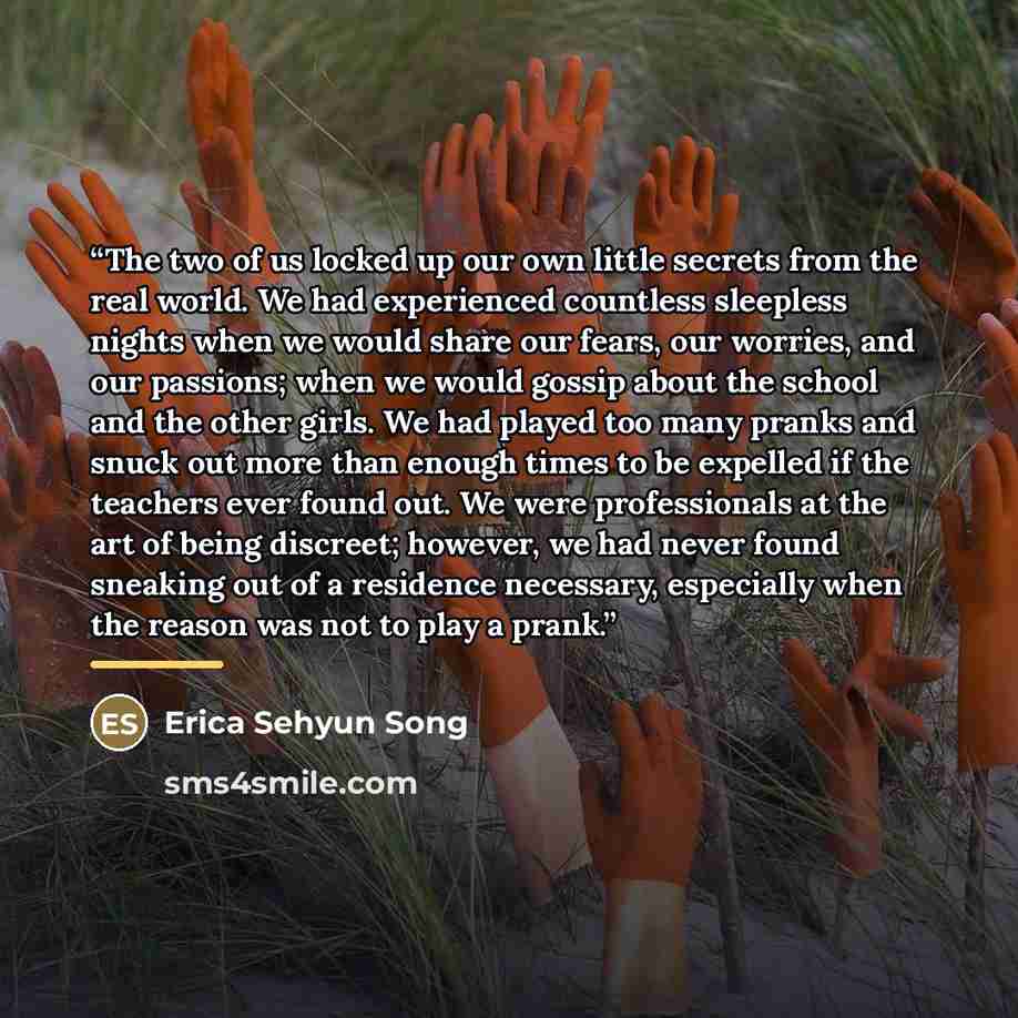 “The two of us locked up our own little secrets from the real world. We had experienced countless sleepless nights when we would share our fears, our worries, and our passions; when we would gossip about the school and the other girls. We had played too many pranks and snuck out more than enough…” quote by Erica Sehyun Song