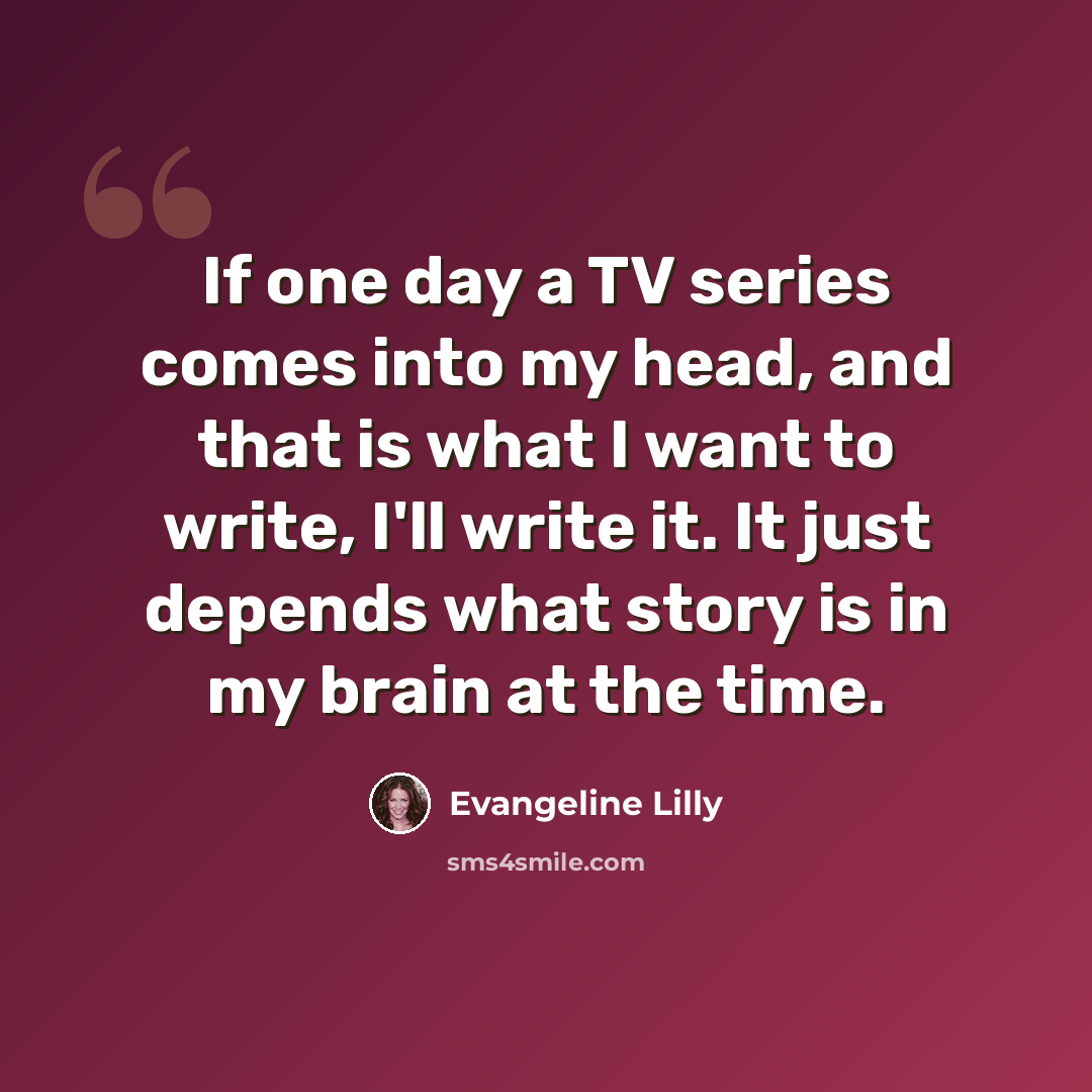 “If one day a TV series comes into my head, and that is what I want to write, I'll write it. It just depends what story is in my brain at the time.” quote by Evangeline Lilly