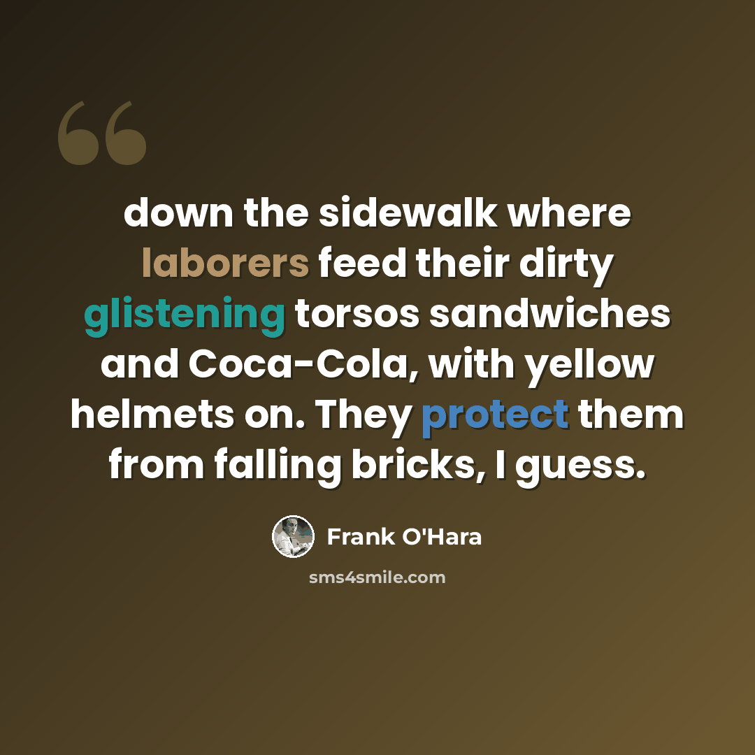“down the sidewalk where laborers feed their dirty glistening torsos sandwiches and Coca-Cola, with yellow helmets on. They protect them from falling bricks, I guess.” quote by Frank O'Hara