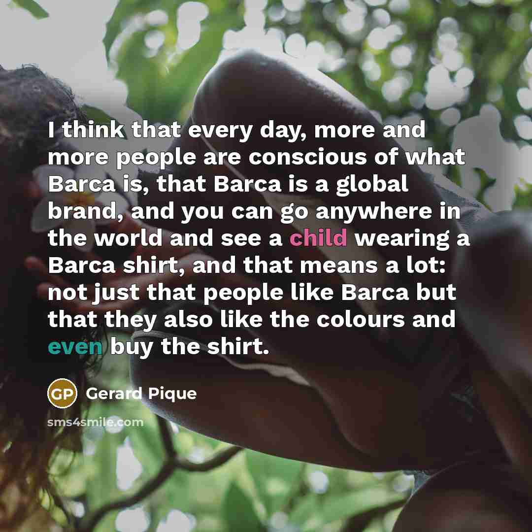 “I think that every day, more and more people are conscious of what Barca is, that Barca is a global brand, and you can go anywhere in the world and see a child wearing a Barca shirt, and that means a lot: not just that people like Barca but that they also like the colours and even buy the shirt.” quote by Gerard Pique