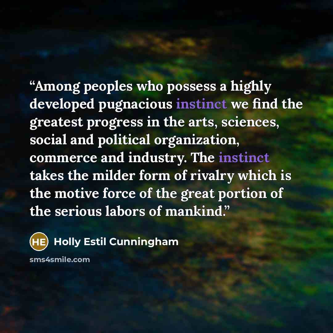 “Among peoples who possess a highly developed pugnacious instinct we find the greatest progress in the arts, sciences, social and political organization, commerce and industry. The instinct takes the milder form of rivalry which is the motive force of the great portion of the serious labors of…” quote by Holly Estil Cunningham
