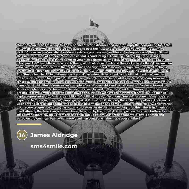 “America capital has taken up this easy banner of world disorder and we are simply the poor willing fools that follow on behind. We are expected and asked to beat the Russians to death, and yet we are the ultimate victims ourselves: we socialists, we democrats, we progressives, we liberals, we…” quote by James Aldridge