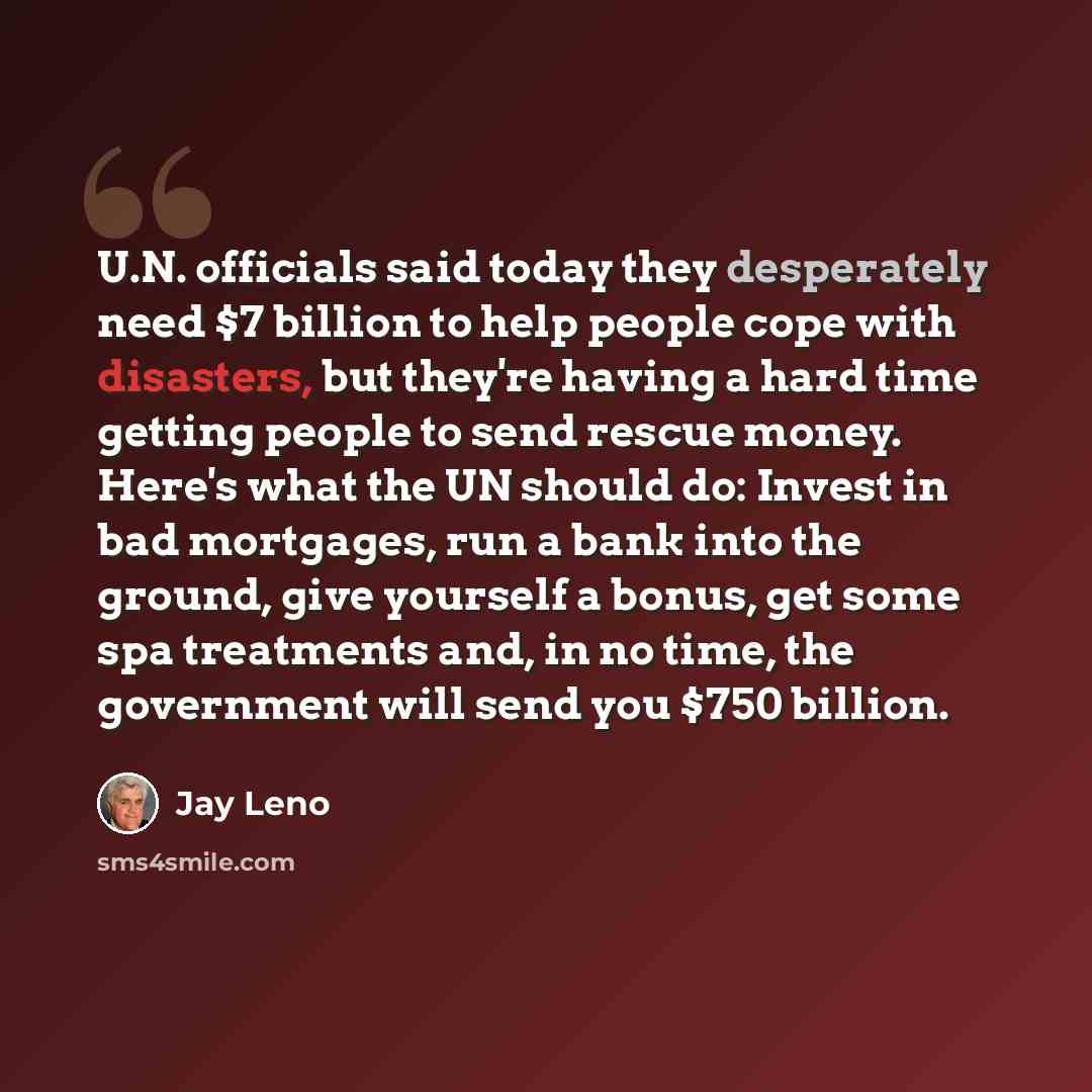 “U.N. officials said today they desperately need $7 billion to help people cope with disasters, but they're having a hard time getting people to send rescue money. Here's what the UN should do: Invest in bad mortgages, run a bank into the ground, give yourself a bonus, get some spa treatments and…” quote by Jay Leno