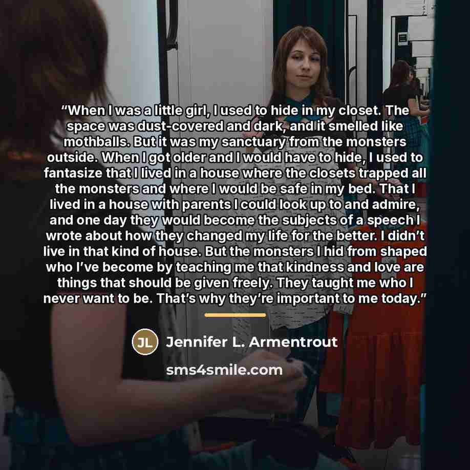 “When I was a little girl, I used to hide in my closet. The space was dust-covered and dark, and it smelled like mothballs. But it was my sanctuary from the monsters outside. When I got older and I would have to hide, I used to fantasize that I lived in a house where the closets trapped all the…” quote by Jennifer L. Armentrout
