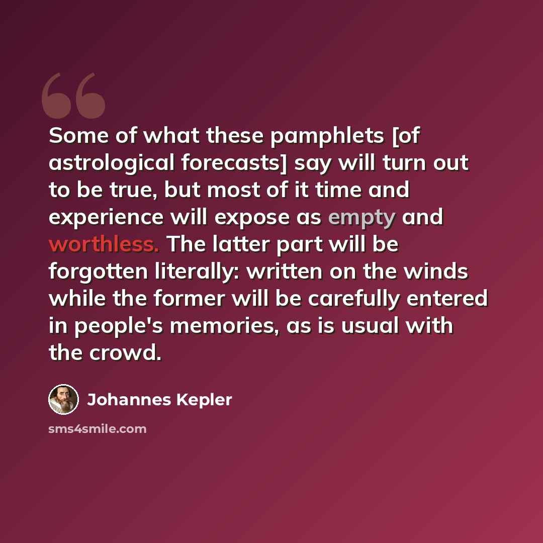“Some of what these pamphlets [of astrological forecasts] say will turn out to be true, but most of it time and experience will expose as empty and worthless. The latter part will be forgotten literally: written on the winds while the former will be carefully entered in people's memories, as is…” quote by Johannes Kepler