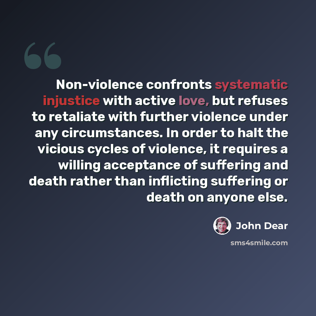 “Non-violence confronts systematic injustice with active love, but refuses to retaliate with further violence under any circumstances. In order to halt the vicious cycles of violence, it requires a willing acceptance of suffering and death rather than inflicting suffering or death on anyone else.” quote by John Dear