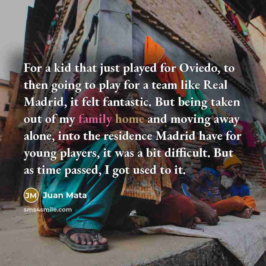 “For a kid that just played for Oviedo, to then going to play for a team like Real Madrid, it felt fantastic. But being taken out of my family home and moving away alone, into the residence Madrid have for young players, it was a bit difficult. But as time passed, I got used to it.” quote by Juan Mata