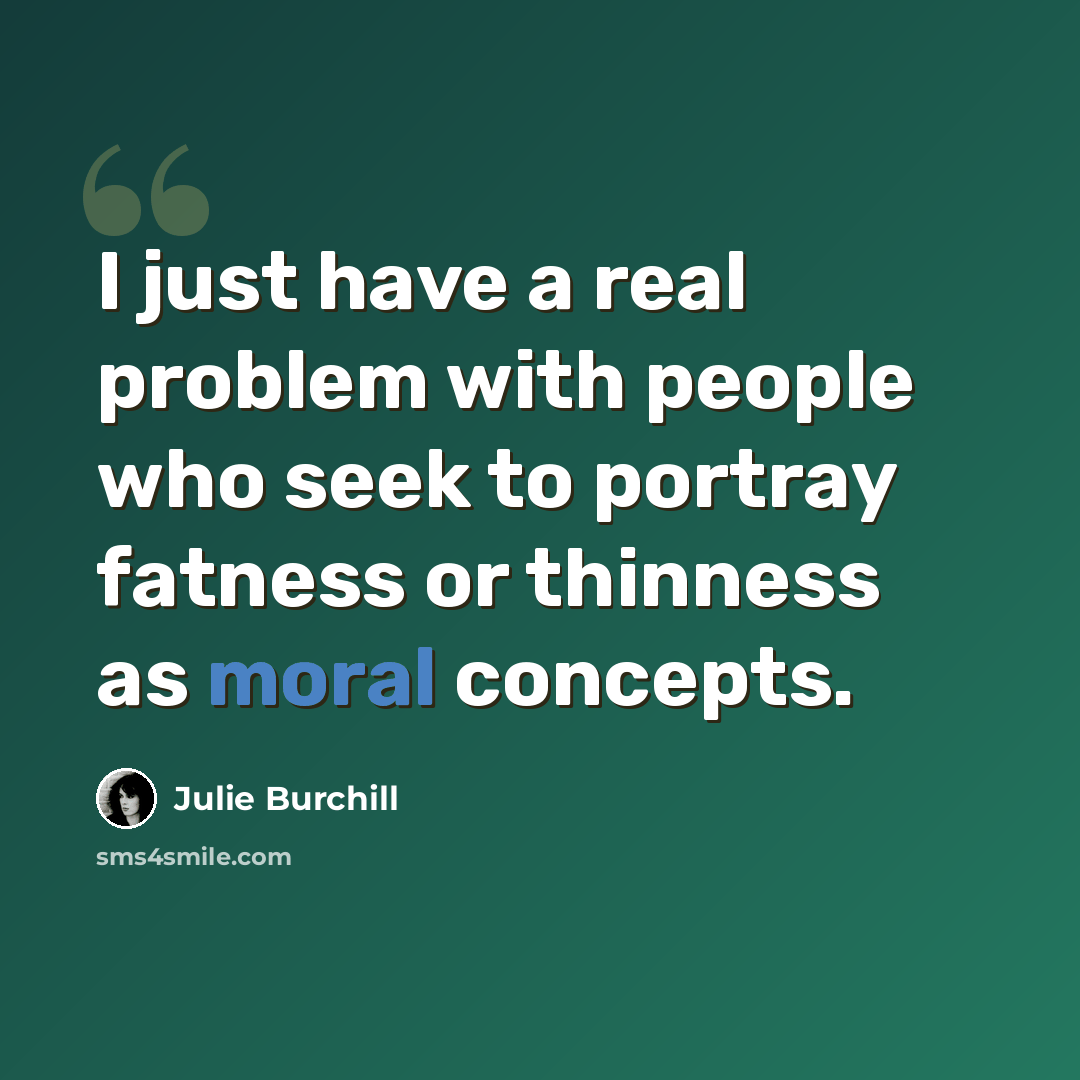 “I just have a real problem with people who seek to portray fatness or thinness as moral concepts.” quote by Julie Burchill