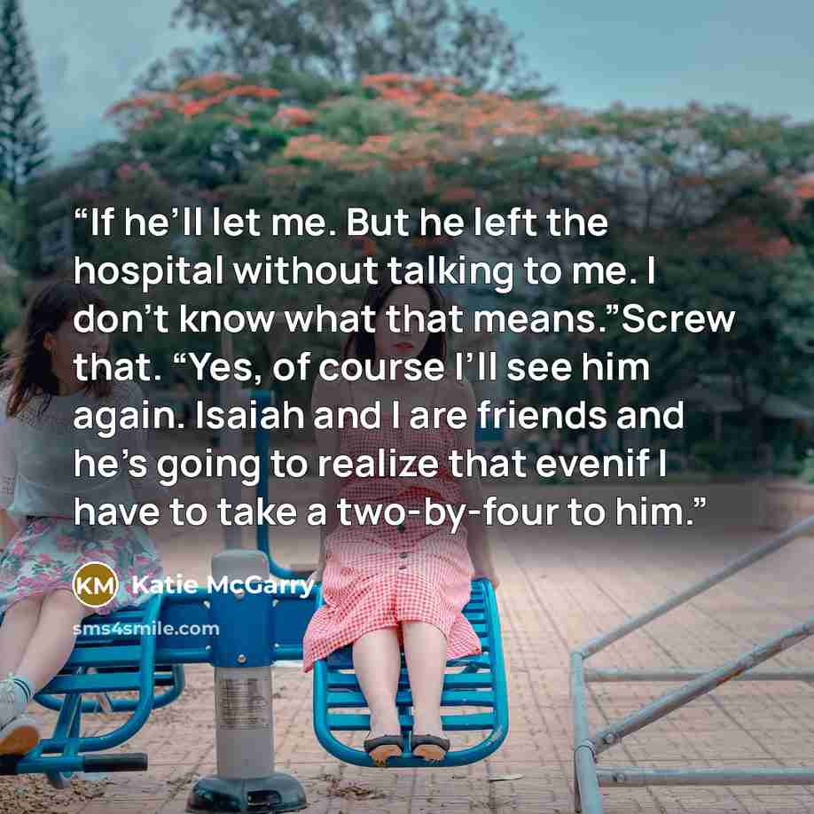“If he’ll let me. But he left the hospital without talking to me. I don’t know what that means.”Screw that. “Yes, of course I’ll see him again. Isaiah and I are friends and he’s going to realize that evenif I have to take a two-by-four to him.” quote by Katie McGarry