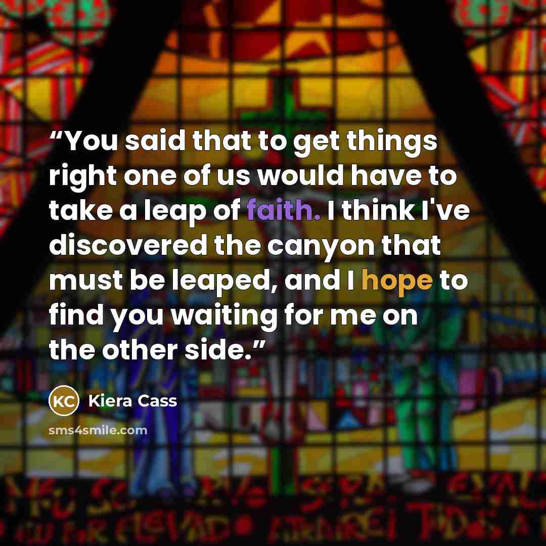 “You said that to get things right one of us would have to take a leap of faith. I think I've discovered the canyon that must be leaped, and I hope to find you waiting for me on the other side.” quote by Kiera Cass