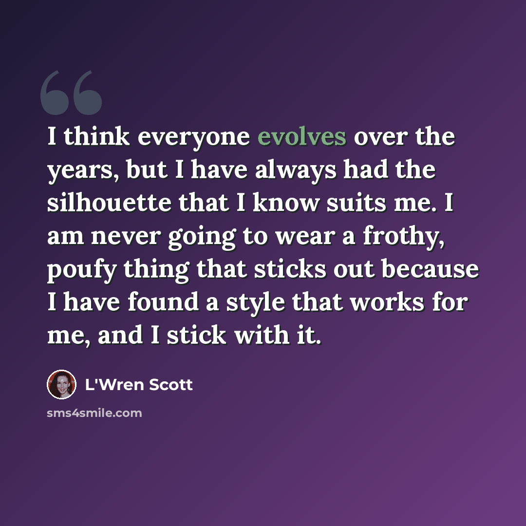 “I think everyone evolves over the years, but I have always had the silhouette that I know suits me. I am never going to wear a frothy, poufy thing that sticks out because I have found a style that works for me, and I stick with it.” quote by L'Wren Scott