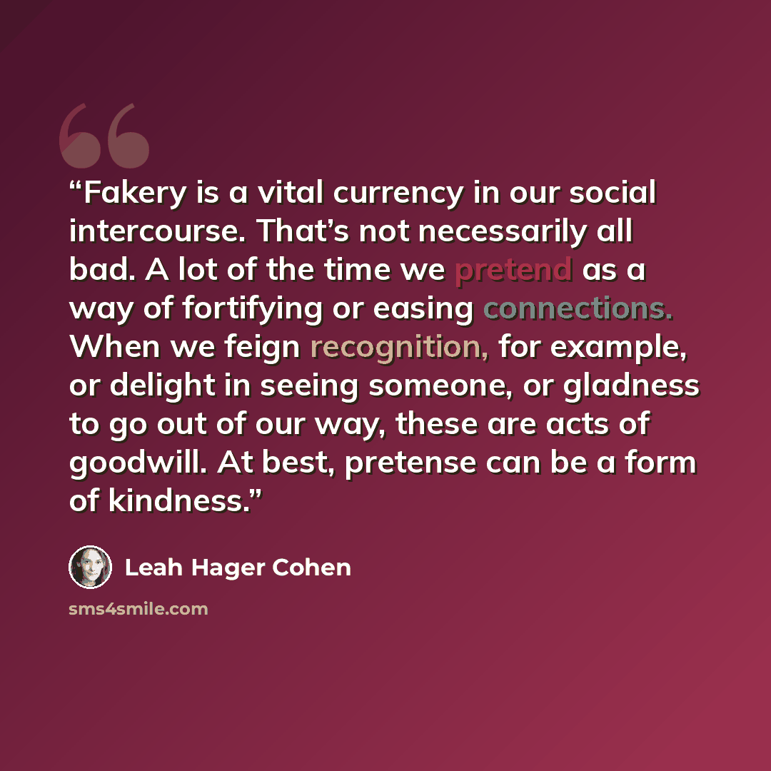 “Fakery is a vital currency in our social intercourse. That’s not necessarily all bad. A lot of the time we pretend as a way of fortifying or easing connections. When we feign recognition, for example, or delight in seeing someone, or gladness to go out of our way, these are acts of goodwill. At…” quote by Leah Hager Cohen