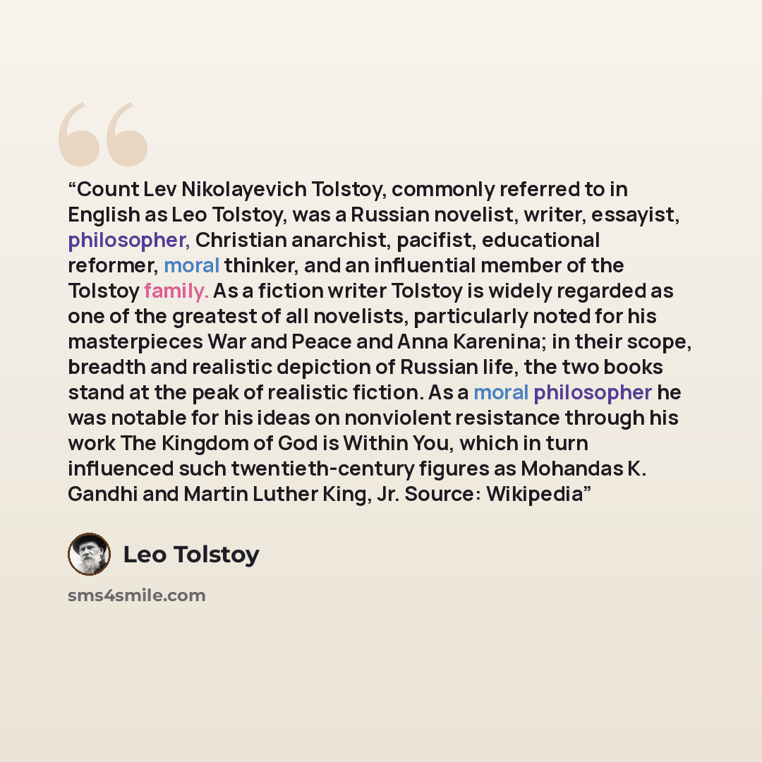 “Count Lev Nikolayevich Tolstoy, commonly referred to in English as Leo Tolstoy, was a Russian novelist, writer, essayist, philosopher, Christian anarchist, pacifist, educational reformer, moral thinker, and an influential member of the Tolstoy family. As a fiction writer Tolstoy is widely regarded…” quote by Leo Tolstoy