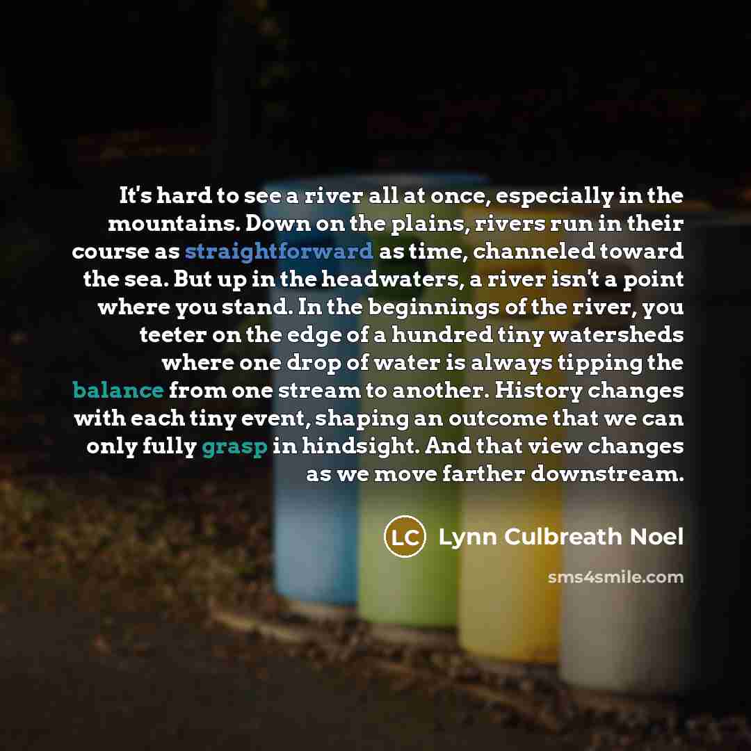 “It's hard to see a river all at once, especially in the mountains. Down on the plains, rivers run in their course as straightforward as time, channeled toward the sea. But up in the headwaters, a river isn't a point where you stand. In the beginnings of the river, you teeter on the edge of a…” quote by Lynn Culbreath Noel