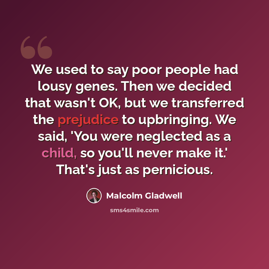 “We used to say poor people had lousy genes. Then we decided that wasn't OK, but we transferred the prejudice to upbringing. We said, 'You were neglected as a child, so you'll never make it.' That's just as pernicious.” quote by Malcolm Gladwell