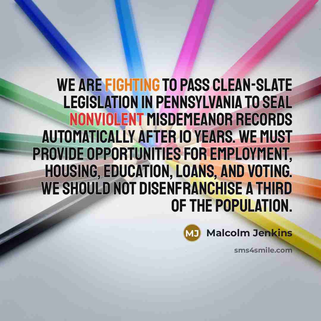 “We are fighting to pass clean-slate legislation in Pennsylvania to seal nonviolent misdemeanor records automatically after 10 years. We must provide opportunities for employment, housing, education, loans, and voting. We should not disenfranchise a third of the population.” quote by Malcolm Jenkins