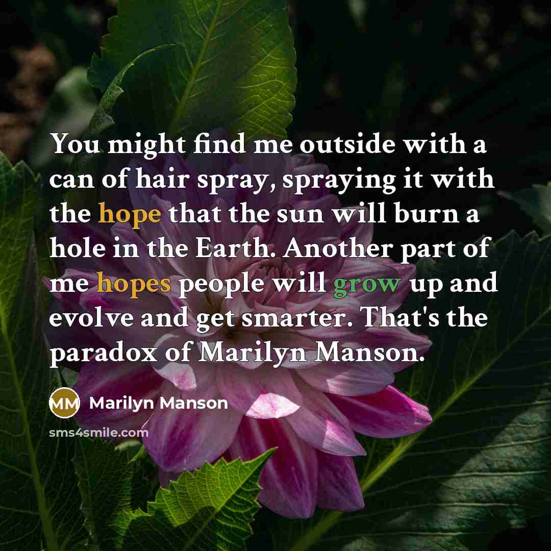 “You might find me outside with a can of hair spray, spraying it with the hope that the sun will burn a hole in the Earth. Another part of me hopes people will grow up and evolve and get smarter. That's the paradox of Marilyn Manson.” quote by Marilyn Manson