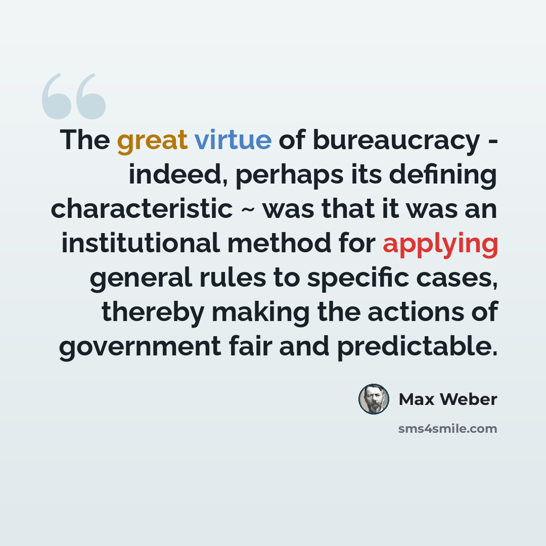 “The great virtue of bureaucracy - indeed, perhaps its defining characteristic ~ was that it was an institutional method for applying general rules to specific cases, thereby making the actions of government fair and predictable.” quote by Max Weber