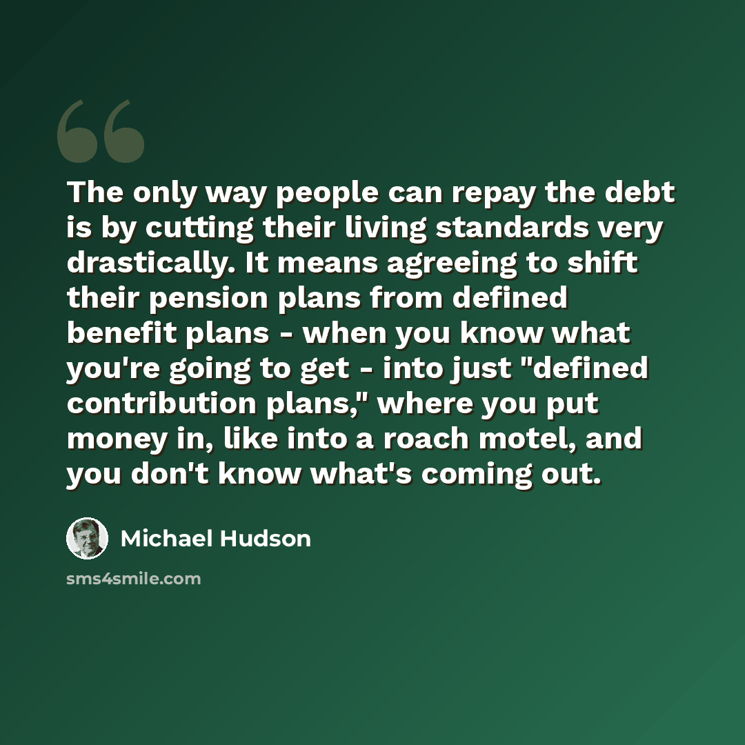 “The only way people can repay the debt is by cutting their living standards very drastically. It means agreeing to shift their pension plans from defined benefit plans - when you know what you're going to get - into just "defined contribution plans," where you put money in, like into a roach…” quote by Michael Hudson