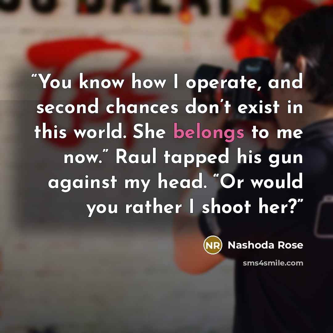 “You know how I operate, and second chances don’t exist in this world. She belongs to me now.” Raul tapped his gun against my head. “Or would you rather I shoot her?” quote by Nashoda Rose