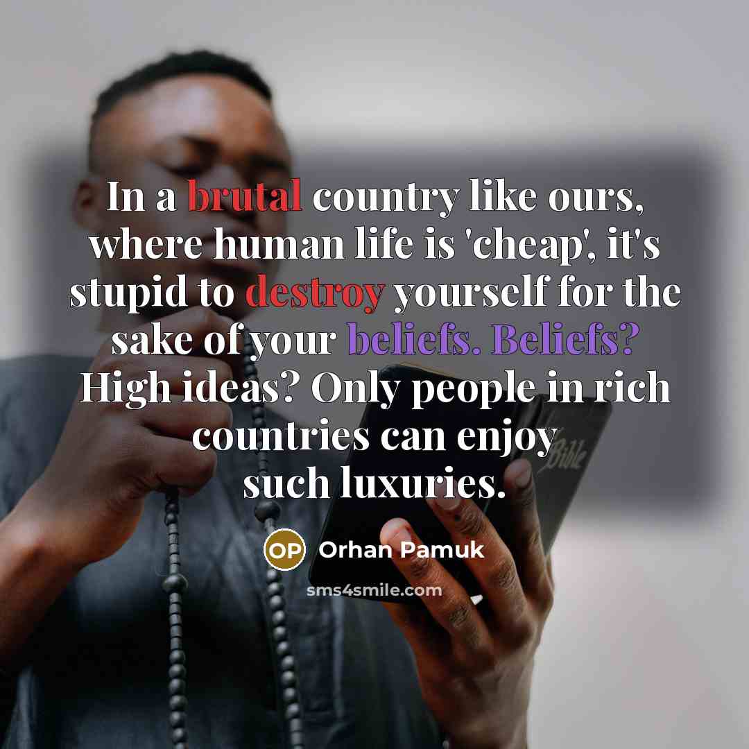 “In a brutal country like ours, where human life is 'cheap', it's stupid to destroy yourself for the sake of your beliefs. Beliefs? High ideas? Only people in rich countries can enjoy such luxuries.” quote by Orhan Pamuk